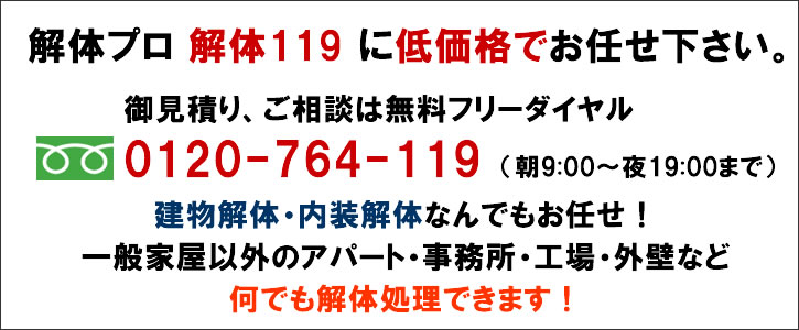 解体プロ　解体119　に低価格でお任せ下さい。御見積り、ご相談は無料フリーダイヤル0120-764-119（朝9:00～夜19:00まで）建物解体・内装解体なんでもお任せ！一般家屋以外のアパート・事務所・工場・外壁など何でも解体処理できます！